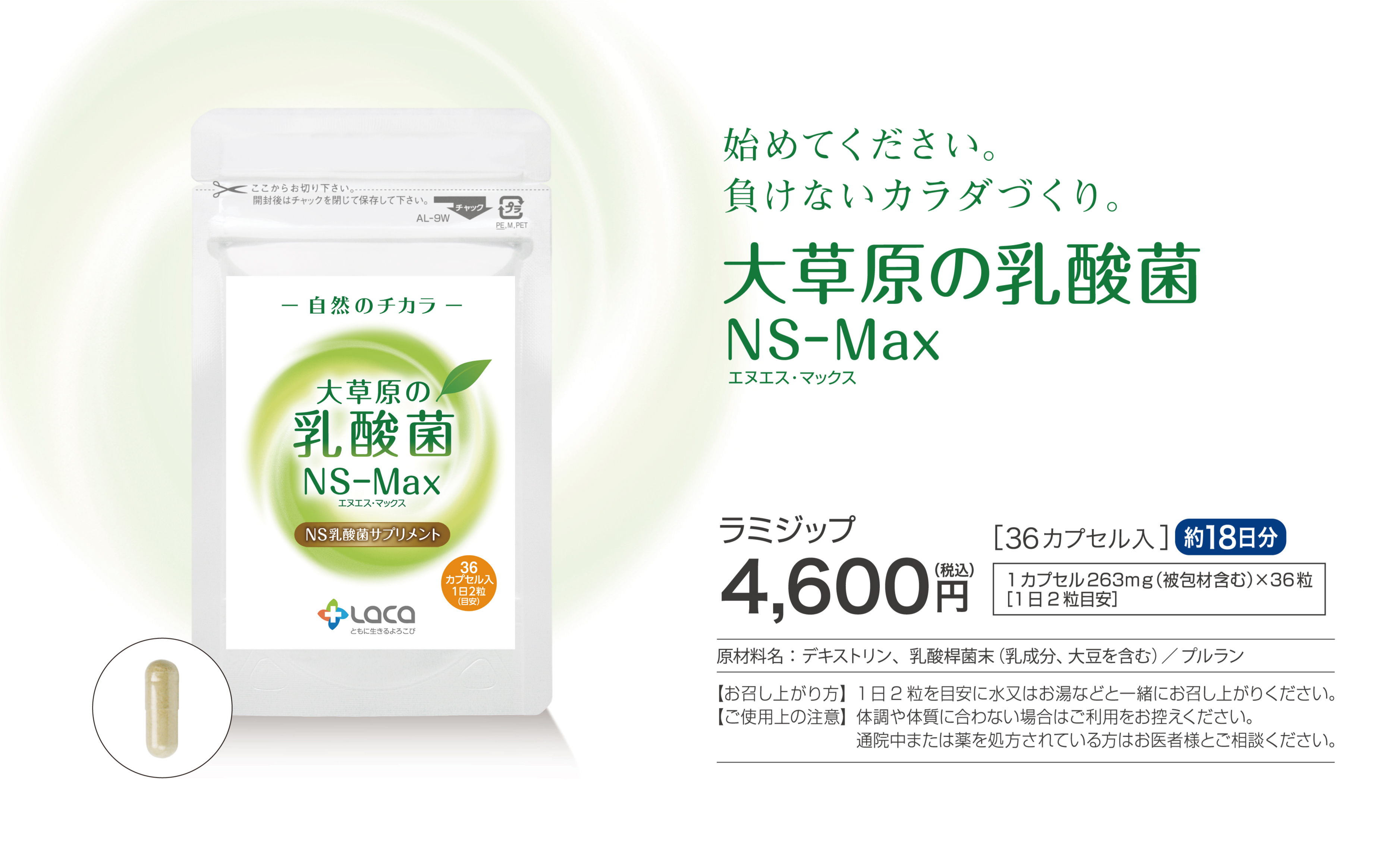 始めてください。負けないカラダづくり。大草原の乳酸菌NS-Max
ラミジップ4,600円36カプセル入約18日分1カプセル200mg×36粒（1日2粒目安）
ボトル9,800円60カプセル入約30日分1カプセル200mg×60粒（1日2粒目安））
原材料名：乳酸桿菌（デキストリン、乳酸桿菌）、カプセル（プルラン）
【お召し上がり方】1日2粒を目安に水又はお湯などと一緒にお召し上がりください。
【ご使用上の注意】体調や体質に合わない場合はご利用をお控えください。通院中または薬を処方されている方はお医者様とご相談ください。
※ボトルとラミジップの中身（カプセル）は同じものです。